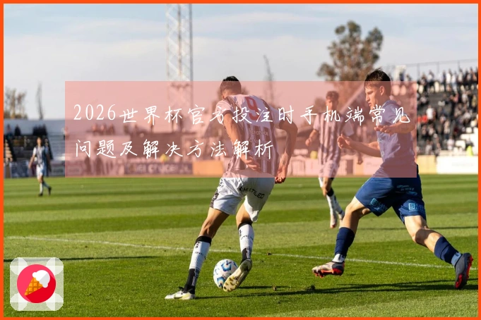 2026世界杯官方投注时手机端常见问题及解决方法解析