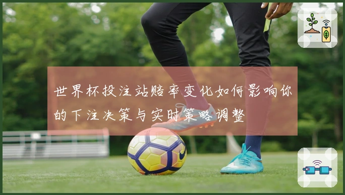 世界杯投注站赔率变化如何影响你的下注决策与实时策略调整